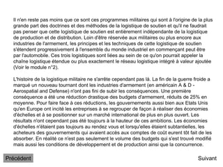 Il n'en reste pas moins que ce sont ces programmes militaires qui sont à l'origine de la plus
grande part des doctrines et des méthodes de la logistique de soutien et qu'il ne faudrait
pas penser que cette logistique de soutien est entièrement indépendante de la logistique
de production et de distribution. Loin d'être réservée aux militaires ou plus encore aux
industries de l'armement, les principes et les techniques de cette logistique de soutien
s'étendent progressivement à l'ensemble du monde industriel en commençant peut être
par l'automobile. Ces trois logistiques sont liées au sein de ce qu'on pourrait appeler la
chaîne logistique étendue ou plus exactement le réseau logistique intégré à valeur ajoutée
(Voir le module n°2).
L'histoire de la logistique militaire ne s'arrête cependant pas là. La fin de la guerre froide a
marqué un nouveau tournant dont les industries d'armement (en américain A & D -
Aerospatial and Defense) n'ont pas fini de subir les conséquences. Une première
conséquence a été une réduction drastique des budgets d'armement, réduits de 25% en
moyenne. Pour faire face à ces réductions, les gouvernements aussi bien aux Etats Unis
qu'en Europe ont incité les entreprises à se regrouper de façon à réaliser des économies
d'échelles et à se positionner sur un marché international de plus en plus ouvert. Les
résultats n'ont cependant pas été toujours à la hauteur de ces ambitions. Les économies
d'échelles n'étaient pas toujours au rendez vous et lorsqu'elles étaient subtantielles, les
acheteurs des gouvernements qui avaient accès aux comptes de coût eurent tôt fait de les
absorber. En réalité ce n'est pas seulement le volume des budgets qui s'est trouvé modifié
mais aussi les conditions de développement et de production ainsi que la concurrence.
Suivant
Précédent
 