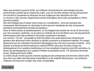 Alors que pendant la guerre froide, les militaires choisissaient les technologies les plus
performantes qu'elles qu'en fussent les coûts, avec la nouvelle situation les gouvernements
ont cherché à compenser la réduction de leur budget par des réductions de coût :
Le recours à des sources d'approvisionnement étrangères devint plus acceptable et même
souvent accepté ;
Des technologies plus frustres furent prises en considération ; ainsi par exemple des
composants électroniques en céramique furent souvent remplacés par des composants
standards éventuellement enrobés de plastique ;
Dans le même temps et paradoxalement, on envisageait des durées de vie de 30 ans et plus
pour les nouveaux systèmes, ce qui dans le contexte de la loi de Moore pour les équipements
électroniques pose des problèmes d'évolution quasiment insolubles ;
Les normes " mil std " auxquelles le DoD des Etats Unis avait attaché tant d'importance
pendant des décennies furent réduites ou parfois purement et simplement abolies; On exigea
désormais que les industries d'armement développent plus vite leurs nouveaux produits : ainsi
d'après une étude de benchmarking du cabinet PRTM, alors que le temps moyen de
développement d'un système électronique civil de complexité moyenne prend 80 semaines, le
temps de développement d'un système militaire comparable est de 115 semaines (Andrews
(Huw), Steltenpohl (Kurt) 2000).
La même étude montre que les chaînes logistiques des entreprises d'armement coûtent 25%
plus cher que celles des fabricants d'ordinateurs et de matériel électronique. Les acheteurs
militaires commencent à exiger des coûts comparables.
Suivant
Précédent
 