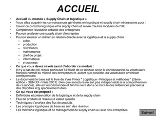 ACCUEIL
• Accueil du module « Supply Chain et logistique »
• Vous allez acquérir les connaissances générales en logistique et supply chain nécessaires pour :
• Savoir ce qu'est la logistique et la supply chain et suivre d'autres modules de l'UE
• Comprendre l'évolution actuelle des entreprises
• Pouvoir analyser une supply chain d'entreprise
• Pouvoir exercer un métier en relation directe avec la logistique et la supply chain :
– achat
– production
– distribution
– maintenance
– chef de projet
– informatique
– e-business
• Ce que vous devez savoir avant d'aborder ce module :
• Il n'y a pas de pré-requis particulier à l'étude de ce module sinon la connaissance du vocabulaire
français normal du monde des entreprises et, autant que possible, du vocabulaire américain
correspondant.
• Le document de base est le livre de Yves Pimor " Logistique - Principes et méthodes " (2ème
édition - DUNOD - Paris 2001). Bien que sa lecture ne soit pas indispensable à la compréhension
de ce module, elle est recommandée et l'on trouvera dans ce module des références précises à
des chapitres et § spécialement utiles.
• Ce qui vous est proposé :
• Définitions et présentation de la logistique et de la supply chain
• Flux de produits et réseaux à valeur ajoutée
• Techniques d'analyse des flux de produits
• Les principes logistiques de base au sein des réseaux
• Les fonctions logistique et de management de supply chain au sein des entreprises
Suivant
 