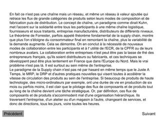En fait ce n'est pas une chaîne mais un réseau, et même un réseau à valeur ajoutée qui
retrace les flux de grande catégories de produits selon leurs modes de composition et de
fabrication puis de distribution. Le concept de chaîne, un paradigme comme dirait Kuhn,
met l'accent sur la solidarité entre tous les participants à une même chaîne logistique,
fournisseurs et sous traitants, entreprise manufacturière, distributeurs de différents niveaux.
Le théorème de Forrester, parfois appelé théorème fondamental de la supply chain, montre
que plus l'on s'éloigne du consommateur final en remontant la chaîne, plus la variabilité de
la demande augmente. Cela se démontre. On en conclut à la nécessité de nouveaux
modes de collaboration entre les participants et à l' utilité de l'ECR, de la CPFR ou de leurs
nombreux avatars. La collaboration entre entreprises n'est peut être pas la tasse de thé des
entrepreneurs français, qu'ils soient distributeurs ou fabricants, et ces techniques se
développent peut être plus lentement en France que dans l'Europe du Nord. Mais le vrai
problème n'est pas là. Il est surtout au sein même de l'entreprise.
Le paradigme de la Supply chain n'est pas né par hasard en même temps que le Juste A
Temps, le MRP, le DRP et d'autres pratiques nouvelles qui visent toutes à accélérer la
vitesse de circulation des produits au sein de l'entreprise. Si beaucoup de produits de haute
technologie, des micro-ordinateurs par exemple, ont une durée de vie en production de six
mois ou parfois moins, il est clair que le pilotage des flux de composants et de produits tout
au long de la chaîne devient une tâche stratégique. Or, par définition, ces flux de
composants et de produits s'accommodent mal d'une organisation hiérarchique. Ils
traversent l'entreprise, d'un atelier ou d'un magasin à l'autre, changeant de services, et
donc de directions, tous les jours, voire toutes les heures.
Suivant
Précédent
 