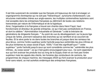 Il est très surprenant de constater que les français ont beaucoup de mal à envisager un
organigramme d'entreprise qui ne soit pas "hiérarchique", synonyme d'arborescent. Les
structures matricielles chères aux anglo-saxons, les multiples contremaîtres tayloriens sont
mal acceptés dans les entreprises françaises au détriment de toutes ces relations
transverses par nature de l'informatique et de la logistique.
Ainsi, l'organisation à la française a trouvé son chantre dans Henri Fayol, haut
fonctionnaire et directeur de grande entreprise, ce qui n'est pas contradictoire en France,
et dont le célèbre " Administration Industrielle et Générale " a été le bréviaire de
générations de dirigeants français : " Au point de vue du développement, sur la jeune tige
unique de l'arbre, prennent naissance des branches qui se ramifient et se couvrent de
feuilles. Et la sève porte la vie dans toutes les branches et jusque dans les rameaux les
plus ténus, comme l'ordre supérieur porte l'activité jusqu'aux extrémités les plus infimes et
les plus lointaines du corps social (Fayol, 1934)." Il est très significatif que l' " ordre
supérieur " porte l'activité jusqu'à ceux qui sont considérés comme les " extrémités les plus
infimes.. du corps social ", ce qui n'est guère encourageant pour eux.. Ce sont cependant
eux qui font avancer les produits tout au long de la Supply chain et ce n'est pas l'ordre
supérieur mais les appels des clients, les horaires des conducteurs de camions, les
programmes de chaque machine, les messages d'EDI qui font avancer la production pour
livrer sans retard, ce mal autrefois endémique des entreprises françaises.
Suivant
Précédent
 
