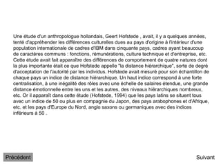 Une étude d'un anthropologue hollandais, Geert Hofstede , avait, il y a quelques années,
tenté d'appréhender les différences culturelles dues au pays d'origine à l'intérieur d'une
population internationale de cadres d'IBM dans cinquante pays, cadres ayant beaucoup
de caractères communs : fonctions, rémunérations, culture technique et d'entreprise, etc.
Cette étude avait fait apparaître des différences de comportement de quatre natures dont
la plus importante était ce que Hofstede appelle "la distance hiérarchique", sorte de degré
d'acceptation de l'autorité par les individus. Hofstede avait mesuré pour son échantillon de
chaque pays un indice de distance hiérarchique. Un haut indice correspond à une forte
centralisation, à une inégalité des rôles avec une échelle de salaires étendue, une grande
distance émotionnelle entre les uns et les autres, des niveaux hiérarchiques nombreux,
etc. Or il apparaît dans cette étude (Hofstede, 1994) que les pays latins se situent tous
avec un indice de 50 ou plus en compagnie du Japon, des pays arabophones et d'Afrique,
etc. et les pays d'Europe du Nord, anglo saxons ou germaniques avec des indices
inférieurs à 50 .
Suivant
Précédent
 