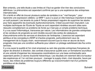 Suivant
Bien entendu, une telle étude a ses limites et il faut se garder d'en tirer des conclusions
définitives. Le phénomène est cependant confirmé par qui a une expérience des entreprises
internationales.
On a tenté en effet de trouver plusieurs sortes de remèdes à ce " mal français ", pour
reprendre une expression célèbre. Le MRP 1 puis 2 a joué un rôle historique important et reste
un outil puissant. Les tenants du juste A Temps proposaient naguère de supprimer les stocks
pour faire apparaître les éventuels dysfonctionnements. C'était souvent bien imprudent. Les
multiples techniques de l'Ecole de Toyota se sont cependant révélées souvent utiles sans
résoudre complètement ce problème de fonds qui n'est pas un simple problème technique.
Il y a eu aussi l'informatique, transverse par nature. Les informaticiens de grandes entreprises
et les vendeurs de progiciels se sont révélés souvent des sortes de catalyseurs
d'œcuménisme entre les services et directions de l'entreprise. L'exercice est cependant
périlleux et les concepteurs d'ERP et d'autres progiciels, particulièrement ceux de
management de la Supply chain, reconnaissent souvent que la mise en œuvre de leurs
progiciels n'est pas une condition suffisante pour obtenir un pilotage satisfaisant des flux entre
services.
Il y a eu aussi la qualité et l'on s'est empressé au sein des grandes entreprises françaises de
signer de direction à direction, des contrats d'assurance qualité avec un formalisme sourcilleux
et une volonté d'organiser les nécessaires coordinations sur une base contractuelle sans
cependant perdre un atome d'autorité hiérarchique. Les résultats ont rarement été à la hauteur
des espérances et l 'on voit bien pourquoi : manager la supply chain, c'est résoudre, heure par
heure, des milliers de problèmes toujours différents qui s'accommodent mal d'un juridisme
pointilleux et de chartes.
Précédent
 