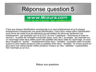 Il faut que chaque identification corresponde à un seul emplacement et qu’à chaque
emplacement corresponde une seule identification. Il faut donc mettre dans l’identification
sous forme de codes tous les éléments qui permettent de retrouver facilement cet
emplacement ; par exemple (voir le § 5.6.2. du livre "Logistique - Techniques et mise en
oeuvre") : la partie de l’entrepôt concernée (local, zone, etc.), la rangée : par exemple sur
un rayonnage entre deux allées ayant des palettes des deux côtés du rayonnage, on aura
deux rangées la “ travée ” : emplacement entre deux “ échelles ” la position dans la travée
quand on peut mettre plusieurs colis ou palettes entre deux “ échelles ” le niveau quand on
peut dans une même travée mettre plusieurs niveaux sur des “ tablettes ” superposées.
Voir l’exemple au § 5.6.2.
Retour aux questions
Réponse question 5
 