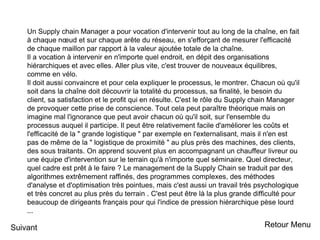 Un Supply chain Manager a pour vocation d'intervenir tout au long de la chaîne, en fait
à chaque nœud et sur chaque arête du réseau, en s'efforçant de mesurer l'efficacité
de chaque maillon par rapport à la valeur ajoutée totale de la chaîne.
Il a vocation à intervenir en n'importe quel endroit, en dépit des organisations
hiérarchiques et avec elles. Aller plus vite, c'est trouver de nouveaux équilibres,
comme en vélo.
Il doit aussi convaincre et pour cela expliquer le processus, le montrer. Chacun où qu'il
soit dans la chaîne doit découvrir la totalité du processus, sa finalité, le besoin du
client, sa satisfaction et le profit qui en résulte. C'est le rôle du Supply chain Manager
de provoquer cette prise de conscience. Tout cela peut paraître théorique mais on
imagine mal l'ignorance que peut avoir chacun où qu'il soit, sur l'ensemble du
processus auquel il participe. Il peut être relativement facile d'améliorer les coûts et
l'efficacité de la " grande logistique " par exemple en l'externalisant, mais il n'en est
pas de même de la " logistique de proximité " au plus près des machines, des clients,
des sous traitants. On apprend souvent plus en accompagnant un chauffeur livreur ou
une équipe d'intervention sur le terrain qu'à n'importe quel séminaire. Quel directeur,
quel cadre est prêt à le faire ? Le management de la Supply Chain se traduit par des
algorithmes extrêmement raffinés, des programmes complexes, des méthodes
d'analyse et d'optimisation très pointues, mais c'est aussi un travail très psychologique
et très concret au plus près du terrain . C'est peut être là la plus grande difficulté pour
beaucoup de dirigeants français pour qui l'indice de pression hiérarchique pèse lourd
...
Suivant Retour Menu
 