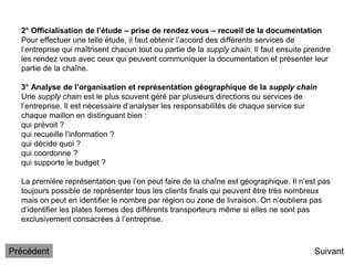 2° Officialisation de l’étude – prise de rendez vous – recueil de la documentation
Pour effectuer une telle étude, il faut obtenir l’accord des différents services de
l’entreprise qui maîtrisent chacun tout ou partie de la supply chain. Il faut ensuite prendre
les rendez vous avec ceux qui peuvent communiquer la documentation et présenter leur
partie de la chaîne.
3° Analyse de l’organisation et représentation géographique de la supply chain
Une supply chain est le plus souvent géré par plusieurs directions ou services de
l’entreprise. Il est nécessaire d’analyser les responsabilités de chaque service sur
chaque maillon en distinguant bien :
qui prévoit ?
qui recueille l’information ?
qui décide quoi ?
qui coordonne ?
qui supporte le budget ?
La première représentation que l’on peut faire de la chaîne est géographique. Il n’est pas
toujours possible de représenter tous les clients finals qui peuvent être très nombreux
mais on peut en identifier le nombre par région ou zone de livraison. On n’oubliera pas
d’identifier les plates formes des différents transporteurs même si elles ne sont pas
exclusivement consacrées à l’entreprise.
Suivant
Précédent
 