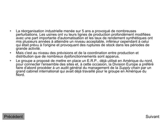 • La réorganisation industrielle menée sur 5 ans a provoqué de nombreuses
perturbations. Les usines ont vu leurs lignes de production profondément modifiées
avec une part importante d'automatisation et les taux de rendement synthétiques ont
mis plusieurs années à atteindre un niveau acceptable, inférieur cependant à celui
qui était prévu à l'origine et provoquant des ruptures de stock dans les périodes de
grande activité.
• Mais c'est au niveau des prévisions et de la coordination entre production et
distribution que de nombreux dysfonctionnements sont apparus.
• Le groupe a proposé de mettre en place un E.R.P., déjà utilisé en Amérique du nord,
pour connecter l'ensemble des sites et, à cette occasion, la Division Europe a préféré
faire d'abord procéder à un audit général du management de la Supply chain par un
grand cabinet international qui avait déjà travaillé pour le groupe en Amérique du
Nord.
Suivant
Précédent
 