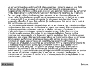 • Le personnel logistique est important, et donc coûteux ; certains pays ont leur flotte
propre de transport, beaucoup ont leurs propres magasins avec un personnel
magasinier important qui semble avoir récupéré une part non négligeable du personnel
rendu disponible avec la fermeture d'usines et de magasins nationaux ou régionaux.
• De nombreux incidents bouleversent en permanence les plannings obligeant le
personnel à faire des heures supplémentaires coûteuses ou au contraire à se trouver
en sous-activité. Il est souvent nécessaire de faire appel à de la main d'oeuvre
temporaire et parfois à louer des surfaces de stockage pour des temps courts mais à
des conditions peu avantageuses.
• Les prévisions apparaissent très peu fiables à tous les niveaux. Les prévisions établies
par les centres régionaux de distribution n'engagent pas ceux-ci. Elles sont consolidées
par les organisations nationales mais les entrepôts nationaux n'en tiennent
pratiquement pas compte pour passer leurs commandes. Ils font leurs propres
prévisions qu'ils envoient à la cellule de prévision de la Division Europe qui les
répercute aux usines après une discussion avec le marketing. Ces prévisions ne sont
cependant pas prises intégralement en compte ni par le marketing, ni par les divisions
commerciales qui font leurs propres prévisions et il semble bien que les usines
remettent en cause ces prévisions en faisant leurs programmes trimestriels et
mensuels de production. Les usines qui travaillent en MRP 2 se plaignent d'ailleurs de
la faiblesse des prévisions qui leur parviennent et estiment que c'est la source
principale de leurs difficultés : les pointes de charge importantes et fréquentes
interdisent de procéder à des maintenances préventives, particulièrement des
stérilisateurs qui commandent la capacité de production de chaque ligne et il en résulte
des pannes importantes qui perturbent à leur tour les plannings ; les équipes de
maintenance en permanence "au feu" n'ont d'ailleurs pas le temps de procéder à ces
maintenances préventives.
Suivant
Précédent
 