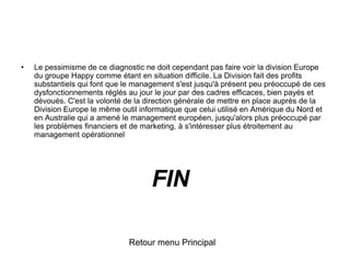• Le pessimisme de ce diagnostic ne doit cependant pas faire voir la division Europe
du groupe Happy comme étant en situation difficile. La Division fait des profits
substantiels qui font que le management s'est jusqu'à présent peu préoccupé de ces
dysfonctionnements réglés au jour le jour par des cadres efficaces, bien payés et
dévoués. C'est la volonté de la direction générale de mettre en place auprès de la
Division Europe le même outil informatique que celui utilisé en Amérique du Nord et
en Australie qui a amené le management européen, jusqu'alors plus préoccupé par
les problèmes financiers et de marketing, à s'intéresser plus étroitement au
management opérationnel
Retour menu Principal
FIN
 
