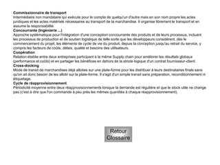 Commissionnaire de transport
Intermédiaire non mandataire qui exécute pour le compte de quelqu'un d'autre mais en son nom propre les actes
juridiques et les actes matériels nécessaires au transport de la marchandise. Il organise librement le transport et en
assume la responsabilité.
Concourrante (Ingénierie ...)
Approche systématique pour l'intégration d'une conception concourrante des produits et de leurs processus, incluant
les processus de production et de soutien logistique de telle sorte que les développeurs considèrent, dès le
commencement du projet, les éléments de cycle de vie du produit, depuis la conception jusqu'au retrait du service, y
compris les facteurs de coûts, délais, qualité et besoins des utilisateurs.
Coopération
Relation établie entre deux entreprises participant à la même Supply chain pour améliorer les résultats globaux
(performance et coûts) et en partager les bénéfices en dehors de la stricte logique d'un contrat fournisseur-client.
Cross-docking
Mode de transit de marchandises déjà alloties sur une plate-forme pour les distribuer à leurs destinataires finals sans
qu'on ait donc besoin de les allotir sur la plate-forme. Il s'agit d'un simple transit sans préparation, reconditionnement ni
étiquetage.
Cycle de réapprovisionnement
Périodicité moyenne entre deux réapprovisionnements lorsque la demande est régulière et que le stock utile ne change
pas (c'est à dire que l'on commande à peu près les mêmes quantités à chaque réapprovisionnement).
Retour
Glossaire
 