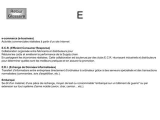 E
Retour
Glossaire
e-commerce (e-business)
Activités commerciales réalisées à partir d'un site Internet
E.C.R. (Efficient Consumer Response)
Collaboration organisée entre fabricants et distributeurs pour
Réduire les coûts et améliorer la performance de la Supply chain
En partageant les économies réalisées. Cette collaboration est soutenue par des clubs E.C.R. réunissant industriels et distributeurs
pour déterminer quelles sont les meilleurs pratiques et en assurer la promotion.
E.D.I. (Echange de Données Informatisées)
Transfert d'informations entre entreprises directement d'ordinateur à ordinateur grâce à des serveurs spécialisés et des transactions
normalisées (commandes, avis d'expédition, etc.).
Embarqué
Se dit d'un matériel, d'une pièce de rechange, moyen de test ou consommable "embarqué sur un bâtiment de guerre" ou par
extension sur tout système d'arme mobile (avion, char, camion... etc.).
 