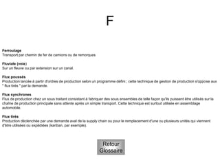 F
Retour
Glossaire
Ferroutage
Transport par chemin de fer de camions ou de remorques
Fluviale (voie)
Sur un fleuve ou par extension sur un canal.
Flux poussés
Production lancée à partir d'ordres de production selon un programme défini ; cette technique de gestion de production s'oppose aux
" flux tirés " par la demande.
Flux synchrones
Flux de production chez un sous traitant consistant à fabriquer des sous ensembles de telle façon qu'ils puissent être utilisés sur la
chaîne de production principale sans attente après un simple transport. Cette technique est surtout utilisée en assemblage
automobile.
Flux tirés
Production déclenchée par une demande aval de la supply chain ou pour le remplacement d'une ou plusieurs unités qui viennent
d'être utilisées ou expédiées (kanban, par exemple).
 