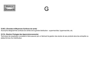 G
Retour
Glossaire
G.M.S. (Grandes et Moyennes Surfaces de vente)
Acronyme désignant les surfaces de ventes de la grande distribution : supermarchés, hypermarchés, etc.
G.P.A. (Gestion Partagée des Approvisionnements)
Technique de coopération consistant à faire assurer par un fabricant la gestion des stocks de ses produits dans les entrepôts ou
plates-formes d'un distributeur.
 