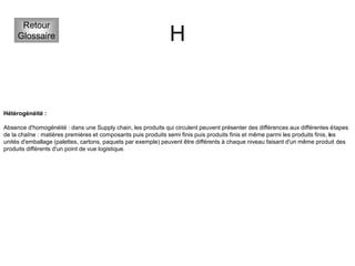H
Retour
Glossaire
Hétérogénéité :
Absence d'homogénéité : dans une Supply chain, les produits qui circulent peuvent présenter des différences aux différentes étapes
de la chaîne : matières premières et composants puis produits semi finis puis produits finis et même parmi les produits finis, les
unités d'emballage (palettes, cartons, paquets par exemple) peuvent être différents à chaque niveau faisant d'un même produit des
produits différents d'un point de vue logistique.
 