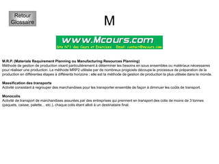 M
Retour
Glossaire
M.R.P. (Materials Requirement Planning ou Manufacturing Resources Planning)
Méthode de gestion de production visant particulièrement à déterminer les besoins en sous ensembles ou matériaux nécessaires
pour réaliser une production. La méthode MRP2 utilisée par de nombreux progiciels découpe le processus de préparation de la
production en différentes étapes à différents horizons ; elle est la méthode de gestion de production la plus utilisée dans le monde.
Massification des transports
Activité consistant à regrouper des marchandises pour les transporter ensemble de façon à diminuer les coûts de transport.
Monocolis
Activité de transport de marchandises assurées par des entreprises qui prennent en transport des colis de moins de 3 tonnes
(paquets, caisse, palette... etc.), chaque colis étant alloti à un destinataire final.
 