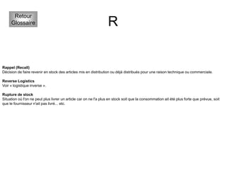 R
Retour
Glossaire
Rappel (Recall)
Décision de faire revenir en stock des articles mis en distribution ou déjà distribués pour une raison technique ou commerciale.
Reverse Logistics
Voir « logistique inverse ».
Rupture de stock
Situation où l'on ne peut plus livrer un article car on ne l'a plus en stock soit que la consommation ait été plus forte que prévue, soit
que le fournisseur n'ait pas livré... etc.
 