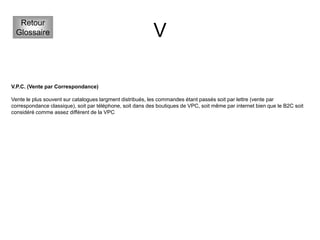 V
Retour
Glossaire
V.P.C. (Vente par Correspondance)
Vente le plus souvent sur catalogues largment distribués, les commandes étant passés soit par lettre (vente par
correspondance classique), soit par téléphone, soit dans des boutiques de VPC, soit même par internet bien que le B2C soit
considéré comme assez différent de la VPC
 