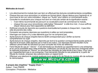 Méthodes de travail :
• Lire attentivement le module item par item en effectuant les lectures complémentaires conseillées,
• Chaque fois que vous rencontrez un schéma en format réduit, cliquer dessus pour l'agrandir et, si
vous avez le son sur votre ordinateur, cliquer sur "Audio" pour obtenir un commentaire audio.
• Consulter le vocabulaire pour chaque mot dont on n'est pas certain de la signification exacte :
– il est même recommandé de parcourir ce vocabulaire avant de commencer le module,
– chaque fois que vous rencontrerez cette balise "Glossaire" à côté d'un mot , il vous suffit de
cliquer dessus pour faire apparaître sa définition
• S'efforçer ensuite de répondre aux questions éventuellement posées à chaque item ; il peut être
utile de prendre des notes,
• Comparer ses propres réponses aux questions à celles qui sont proposées,
• Interroger son tuteur s'il y a des éléments que l'on ne comprend pas,
• Après lecture de chaque chapitre faire le QCM correspondant pour vérifier sa bonne
compréhension du sujet
• Après lecture de chaque chapitre, répondre par écrit à la question correspondante posée après le
résumé et envoyer cette réponse par e-mail à son tuteur. Les réponses doivent résulter d'une
réflexion personnelle de l'étudiant qui peut consulter les livres de référence.
• Faire l'étude de cas en " Devoir ". Il est demandé aux étudiants qui appartiennent à une entreprise
et en ont la possibilité dans cette entreprise, d'effectuer une étude de cas dans leur entreprise selon
la méthode proposée en "Devoir" en envoyant les résultats de cette étude à leur tuteur. Pour ceux
qui n'appartiennent pas à une entreprise, il est demandé d'étudier le cas présenté et, à partir de
l'étude du module, proposer des solutions dans un rapport écrit.
• Effectuer une relecture du module quelques jours après la fin de l'étude du module afin de renforcer
la mémorisation.
A propos des chapitres " Supply Chain " :
Auteur : Yves PIMOR
Conception / Production : Médiatice Suivant
 