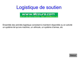Logistique de soutien
Ensemble des activités logistique consistant à maintenir disponible ou en activité
un système tel qu’une machine, un véhicule, un système d’armes, etc
Retour
 