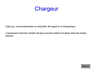 Chargeur
Celui qui, commissionnaire ou industriel, fait appel à un transporteur
L'expression donneur d'ordre est plus souvent utilisé à la place dans les textes
récents
Retour
 