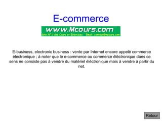 E-commerce
E-business, electronic business : vente par Internet encore appelé commerce
électronique ; à noter que le e-commerce ou commerce éléctronique dans ce
sens ne consiste pas à vendre du matériel éléctronique mais à vendre à partir du
net.
Retour
 