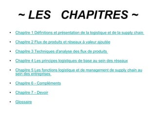 ~ LES CHAPITRES ~
• Chapitre 1 Définitions et présentation de la logistique et de la supply chain
• Chapitre 2 Flux de produits et réseaux à valeur ajoutée
• Chapitre 3 Techniques d'analyse des flux de produits
• Chapitre 4 Les principes logistiques de base au sein des réseaux
• Chapitre 5 Les fonctions logistique et de management de supply chain au
sein des entreprises
• Chapitre 6 - Compléments
• Chapitre 7 - Devoir
• Glossaire
 