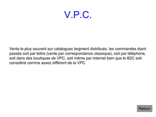 V.P.C.
Vente le plus souvent sur catalogues largment distribués, les commandes étant
passés soit par lettre (vente par correspondance classique), soit par téléphone,
soit dans des boutiques de VPC, soit même par internet bien que le B2C soit
considéré comme assez différent de la VPC
Retour
 