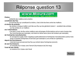 Réponse question 13
Chaîne :
solidarité des maillons de la chaîne
constituée des flux
ce sont les flux qui constituent la chaîne, c'est à dire les liens entre les maillons
et stocks de produits :
les stocks à chaque maillon sont liés aux flux qui les génèrent (stock = excédent des entrées
sur les sorties en un maillon);
et d 'informations :
il ne peut y avoir de flux entre maillons sans échanges d'informations soit en sens inverse des
flux (commandes par exemple), soit dans le même sens (bons de livraison par exemple);
de l'entreprise manufacturière :
le concept de supply chain s'applique particulièrement à l'entreprise manufacturière (usine) mais
aussi à d'autres entreprises et services (par exemple à une armée en opération);
depuis les fournisseurs :
c'est de là que proviennent les flux qui entrent dans l'entreprise (amont);
de ses fournisseurs :
on remonte d'un niveau vers l'amont (fournisseurs de 2nd rang)
l'aval de ses clients :
on avance d'un niveau vers l'aval
Retour
 