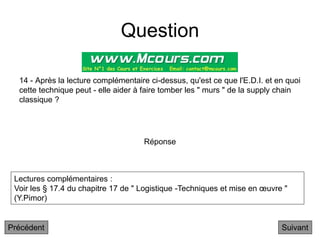 Question
14 - Après la lecture complémentaire ci-dessus, qu'est ce que l'E.D.I. et en quoi
cette technique peut - elle aider à faire tomber les " murs " de la supply chain
classique ?
Suivant
Réponse
Lectures complémentaires :
Voir les § 17.4 du chapitre 17 de " Logistique -Techniques et mise en œuvre "
(Y.Pimor)
Précédent
 