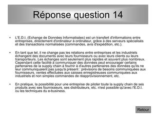 Réponse question 14
• L'E.D.I. (Echange de Données Informatisées) est un transfert d'informations entre
entreprises, directement d'ordinateur à ordinateur, grâce à des serveurs spécialisés
et des transactions normalisées (commandes, avis d'expédition, etc.).
• En tant que tel, il ne change pas les relations entre entreprises et les industriels
échangent des documents avec leurs fournisseurs ou avec leurs clients ou leurs
transporteurs. Les échanges sont seulement plus rapides et souvent plus nombreux.
Cependant cette facilité à communiquer des données peut encourager certains
partenaires de la supply chain à fournir à d'autres partenaires des données qu'ils ne
leur communiquaient pas jusqu'à présent : prévisions de besoins communiquées aux
fournisseurs, ventes effectuées aux caisses enregistreuses communiquées aux
industriels et non simples commandes de réapprovisionnement, etc.
• En pratique, la possibilité pour une entreprise de piloter toute la supply chain de ses
produits avec ses fournisseurs, ses distributeurs, etc. n'est possible qu'avec l'E.D.I.
ou les techniques du e-business.
Retour
 