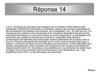 Réponse 14
L’E.D.I. (Echange de Données Informatisées) est un transfert d’informations entre
entreprises, directement d’ordinateur à ordinateur, grâce à des serveurs spécialisés et
des transactions normalisées (commandes, avis d’expédition, etc.). En tant que tel, il ne
change pas les relations entre entreprises et les industriels échangent des documents
avec leurs fournisseurs ou avec leurs clients ou leurs transporteurs. Les échanges sont
seulement plus rapides et souvent plus nombreux. Cependant cette facilité à
communiquer des données peut encourager certains partenaires de la supply chain à
fournir à d’autres partenaires des données qu’ils ne leur communiquaient pas jusqu’à
présent : prévisions de besoins communiquées aux fournisseurs, ventes effectuées aux
caisses enregistreuses communiquées aux industriels et non simples commandes de
réapprovisionnement, etc. En pratique, la possibilité pour une entreprise de piloter toute
la supply chain de ses produits avec ses fournisseurs, ses distributeurs, etc. n’est
possible qu’avec l’E.D.I. ou les techniques du e-business.
Retour
 