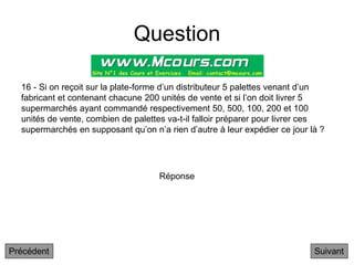 Question
16 - Si on reçoit sur la plate-forme d’un distributeur 5 palettes venant d’un
fabricant et contenant chacune 200 unités de vente et si l’on doit livrer 5
supermarchés ayant commandé respectivement 50, 500, 100, 200 et 100
unités de vente, combien de palettes va-t-il falloir préparer pour livrer ces
supermarchés en supposant qu’on n’a rien d’autre à leur expédier ce jour là ?
Suivant
Réponse
Précédent
 