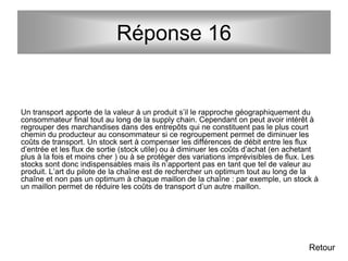 Réponse 16
Un transport apporte de la valeur à un produit s’il le rapproche géographiquement du
consommateur final tout au long de la supply chain. Cependant on peut avoir intérêt à
regrouper des marchandises dans des entrepôts qui ne constituent pas le plus court
chemin du producteur au consommateur si ce regroupement permet de diminuer les
coûts de transport. Un stock sert à compenser les différences de débit entre les flux
d’entrée et les flux de sortie (stock utile) ou à diminuer les coûts d’achat (en achetant
plus à la fois et moins cher ) ou à se protéger des variations imprévisibles de flux. Les
stocks sont donc indispensables mais ils n’apportent pas en tant que tel de valeur au
produit. L’art du pilote de la chaîne est de rechercher un optimum tout au long de la
chaîne et non pas un optimum à chaque maillon de la chaîne : par exemple, un stock à
un maillon permet de réduire les coûts de transport d’un autre maillon.
Retour
 