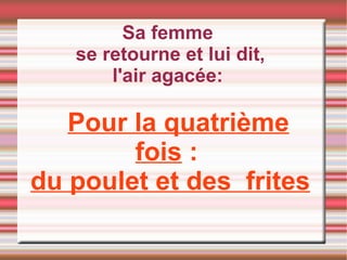 Sa femme  se retourne et lui dit, l'air agacée:  Pour la quatrième fois  :  du poulet et des  frites 