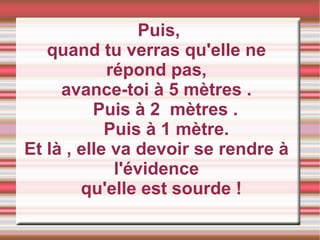 Puis, quand tu verras qu'elle ne répond pas, avance-toi à 5 mètres . Puis à 2  mètres .  Puis à 1 mètre. Et là , elle va devoir se rendre à l'évidence qu'elle est sourde ! 