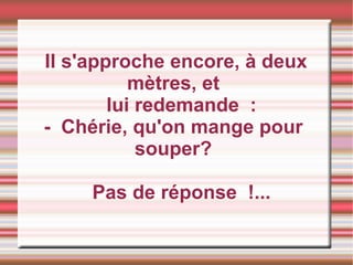 Il s'approche encore, à deux mètres, et lui redemande  : -  Chérie, qu'on mange pour souper? Pas de réponse  !...  