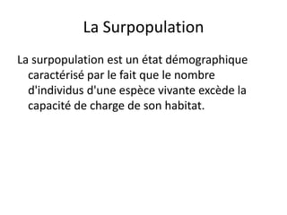 La Surpopulation
La surpopulation est un état démographique
caractérisé par le fait que le nombre
d'individus d'une espèce vivante excède la
capacité de charge de son habitat.
 