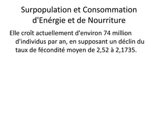 Surpopulation et Consommation
d'Enérgie et de Nourriture
Elle croît actuellement d'environ 74 million
d'individus par an, en supposant un déclin du
taux de fécondité moyen de 2,52 à 2,1735.
 