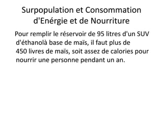 Surpopulation et Consommation
d'Enérgie et de Nourriture
Pour remplir le réservoir de 95 litres d'un SUV
d'éthanolà base de maïs, il faut plus de
450 livres de maïs, soit assez de calories pour
nourrir une personne pendant un an.
 