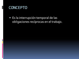 CONCEPTO
 Es la interrupción temporal de las
obligaciones recíprocas en el trabajo.
 