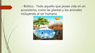 .- Biótico.- Todo aquello que posee vida en un
ecosistema, como las plantas y los animales
incluyendo al ser humano.
 
