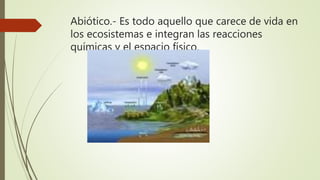 Abiótico.- Es todo aquello que carece de vida en
los ecosistemas e integran las reacciones
químicas y el espacio físico.
 