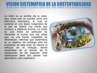 VISION SISTEMATICA DE LA SUSTENTABILIDAD
La visión es un sentido (de la vista),
pero sobre todo se concibe como una
estructura descriptiva, la cual se
sustenta en una lógica imaginativa de
la que se diseña una senda que
conduce a objetivos futuros. La visión
es una forma en particular de
interpretar el mundo que nos rodea
que, es una fuente inagotable de
información, mientras que sistemática
es un objetivo; sin embargo para los
propósitos de este texto se retoma el
enfoque de la biología, donde
sistemática es el estudio de la
clasificación de las especies. Esta
clasificación tiene dos planos: uno
descriptivo y otro explicativo.
 