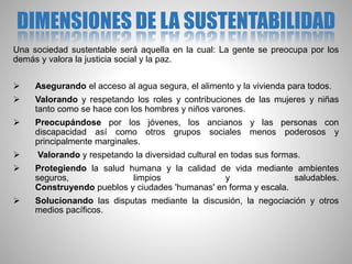 DIMENSIONES DE LA SUSTENTABILIDAD
Una sociedad sustentable será aquella en la cual: La gente se preocupa por los
demás y valora la justicia social y la paz.
 Asegurando el acceso al agua segura, el alimento y la vivienda para todos.
 Valorando y respetando los roles y contribuciones de las mujeres y niñas
tanto como se hace con los hombres y niños varones.
 Preocupándose por los jóvenes, los ancianos y las personas con
discapacidad así como otros grupos sociales menos poderosos y
principalmente marginales.
 Valorando y respetando la diversidad cultural en todas sus formas.
 Protegiendo la salud humana y la calidad de vida mediante ambientes
seguros, limpios y saludables.
Construyendo pueblos y ciudades 'humanas' en forma y escala.
 Solucionando las disputas mediante la discusión, la negociación y otros
medios pacíficos.
 