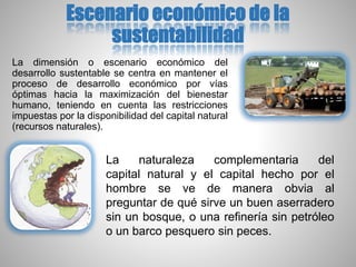 Escenario económico de la
sustentabilidad
La dimensión o escenario económico del
desarrollo sustentable se centra en mantener el
proceso de desarrollo económico por vías
óptimas hacia la maximización del bienestar
humano, teniendo en cuenta las restricciones
impuestas por la disponibilidad del capital natural
(recursos naturales).
La naturaleza complementaria del
capital natural y el capital hecho por el
hombre se ve de manera obvia al
preguntar de qué sirve un buen aserradero
sin un bosque, o una refinería sin petróleo
o un barco pesquero sin peces.
 