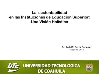 La sustentabilidad
en las Instituciones de Educación Superior:
             Una Visión Holística




                            Dr. Rodolfo Garza Gutiérrez
                                   Marzo 15 2011
 