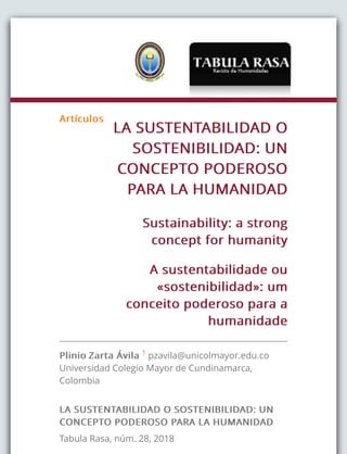 ArtículosArtículos
LA SUSTENTABILIDAD OLA SUSTENTABILIDAD O
SOSTENIBILIDAD: UNSOSTENIBILIDAD: UN
CONCEPTO PODEROSOCONCEPTO PODEROSO
PARA LA HUMANIDADPARA LA HUMANIDAD
Sustainability: a strongSustainability: a strong
concept for humanityconcept for humanity
A sustentabilidade ouA sustentabilidade ou
«sostenibilidad»: um«sostenibilidad»: um
conceito poderoso para aconceito poderoso para a
humanidadehumanidade
PlinioPlinio Zarta ÁvilaZarta Ávila 1 pzavila@unicolmayor.edu.co
Universidad Colegio Mayor de Cundinamarca,
Colombia
LA SUSTENTABILIDAD O SOSTENIBILIDAD: UNLA SUSTENTABILIDAD O SOSTENIBILIDAD: UN
CONCEPTO PODEROSO PARA LA HUMANIDADCONCEPTO PODEROSO PARA LA HUMANIDAD
Tabula Rasa, núm. 28, 2018
 