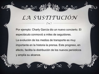 LA SUSTITUCIÓN

Por ejemplo: Charly García dio un nuevo concierto. El
espectáculo conmovió a miles de seguidores.

La evolución de los medios de transporte es muy
importante en la historia la prensa. Este progreso, en
efecto, facilita la distribución de los nuevos periódicos
y amplía su alcance.
 