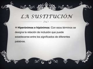 LA SUSTITUCIÓN

 Hiperónimos e hipónimos: Con esos términos se
designa la relación de inclusión que puede
establecerse entre los significados de diferentes
palabras.
 