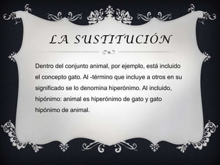 LA SUSTITUCIÓN

Dentro del conjunto animal, por ejemplo, está incluido
el concepto gato. Al -término que incluye a otros en su
significado se lo denomina hiperónimo. Al incluido,
hipónimo: animal es hiperónimo de gato y gato
hipónimo de animal.
 